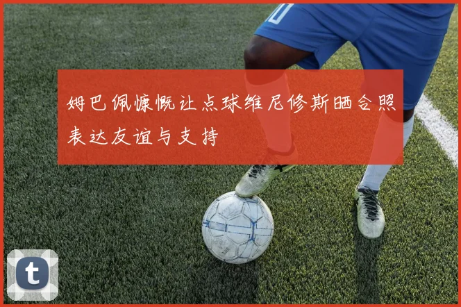 姆巴佩慷慨让点球维尼修斯晒合照表达友谊与支持