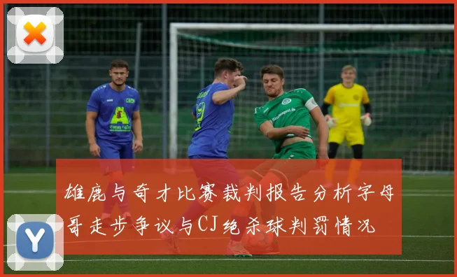 雄鹿与奇才比赛裁判报告分析字母哥走步争议与CJ绝杀球判罚情况