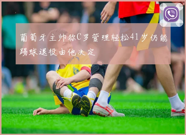 葡萄牙主帅称C罗管理轻松41岁仍能踢球退役由他决定