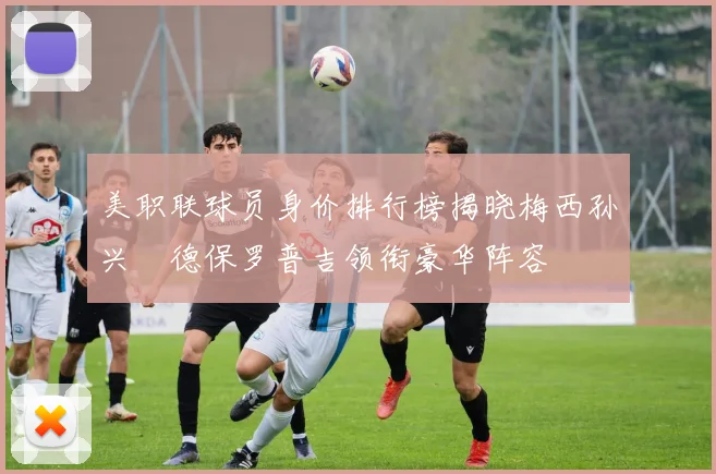 美职联球员身价排行榜揭晓梅西孙兴慜德保罗普吉领衔豪华阵容