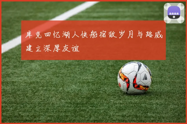 库克回忆湖人快船宿敌岁月与路威建立深厚友谊