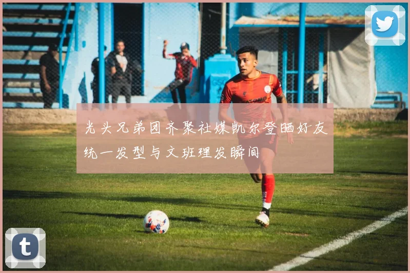 光头兄弟团齐聚社媒凯尔登晒好友统一发型与文班理发瞬间