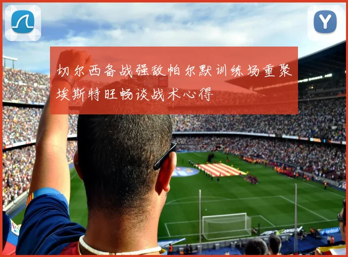 切尔西备战强敌帕尔默训练场重聚埃斯特旺畅谈战术心得