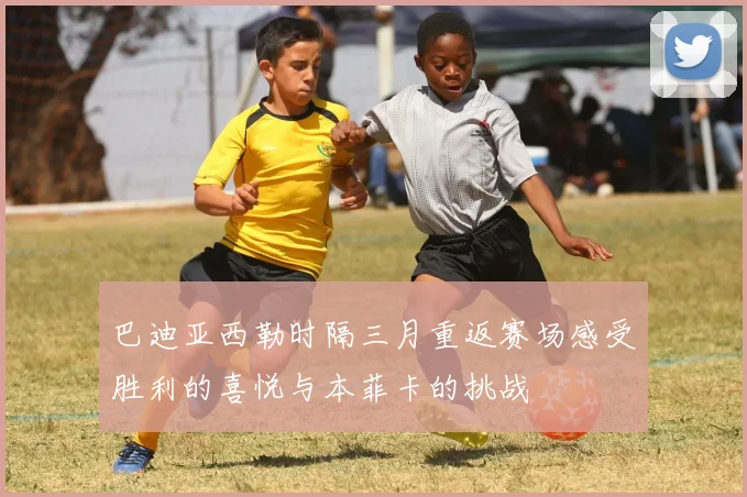 巴迪亚西勒时隔三月重返赛场感受胜利的喜悦与本菲卡的挑战