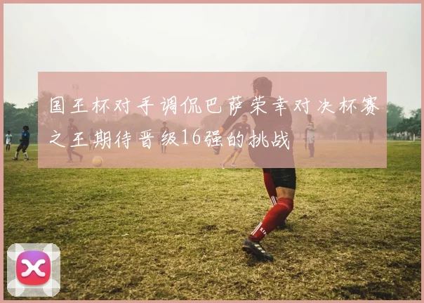 国王杯对手调侃巴萨荣幸对决杯赛之王期待晋级16强的挑战