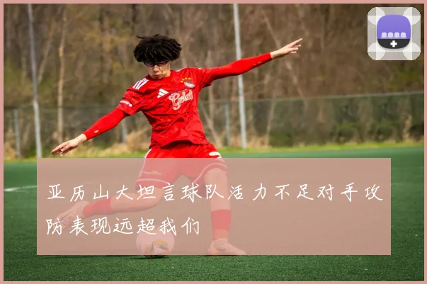 亚历山大坦言球队活力不足对手攻防表现远超我们