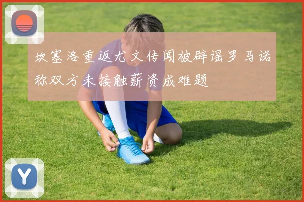 坎塞洛重返尤文传闻被辟谣罗马诺称双方未接触薪资成难题