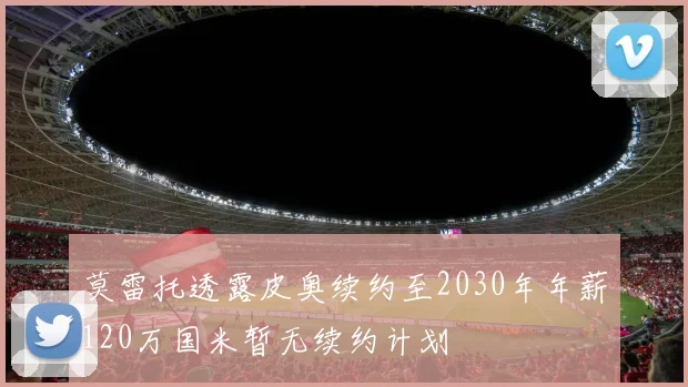 莫雷托透露皮奥续约至2030年年薪120万国米暂无续约计划