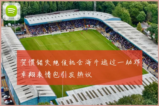 贺惯错失绝佳机会海牛逃过一劫邓卓翔表情包引发热议