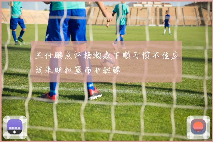 王仕鹏点评杨瀚森下顺习惯不佳应该果断扣篮而非犹豫