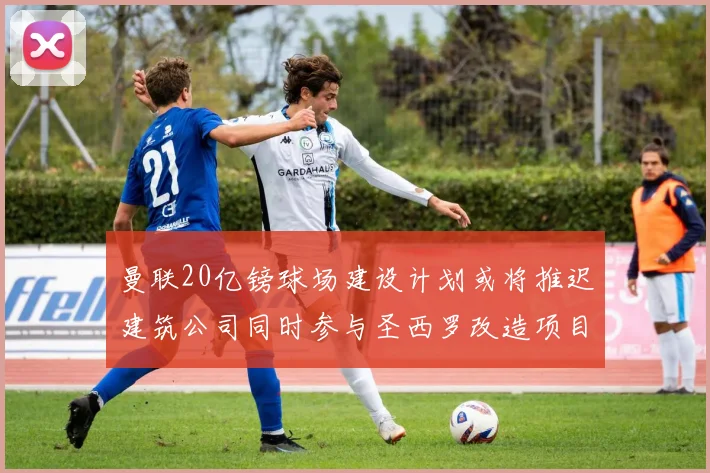 曼联20亿镑球场建设计划或将推迟建筑公司同时参与圣西罗改造项目