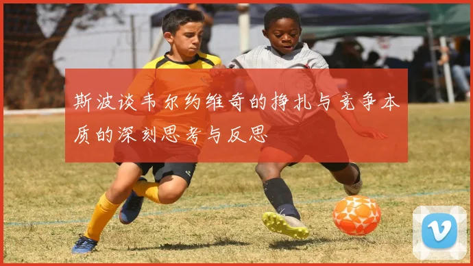 斯波谈韦尔约维奇的挣扎与竞争本质的深刻思考与反思