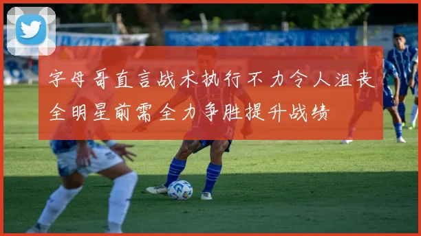 字母哥直言战术执行不力令人沮丧全明星前需全力争胜提升战绩