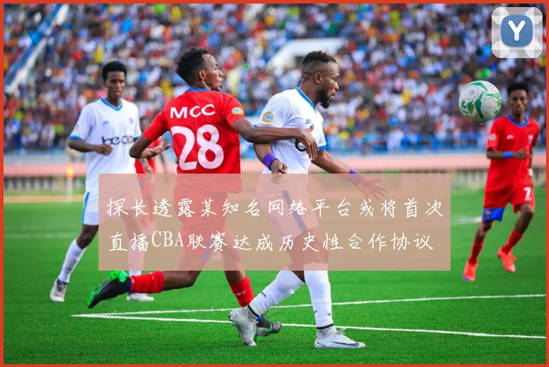 探长透露某知名网络平台或将首次直播CBA联赛达成历史性合作协议