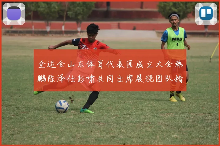 全运会山东体育代表团成立大会韩鹏陈泽仕彭啸共同出席展现团队精神与风采