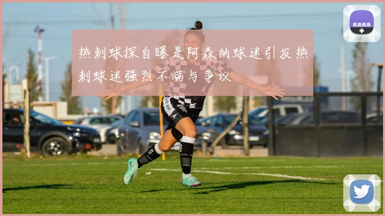 热刺球探自曝是阿森纳球迷引发热刺球迷强烈不满与争议