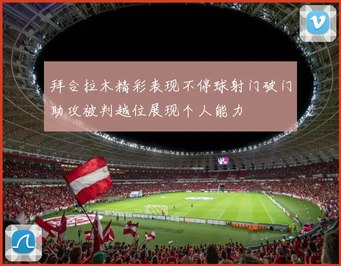 拜合拉木精彩表现不停球射门破门助攻被判越位展现个人能力