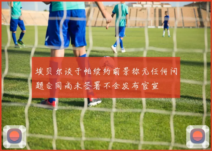 埃贝尔谈于帕续约前景称无任何问题合同尚未签署不会发布官宣