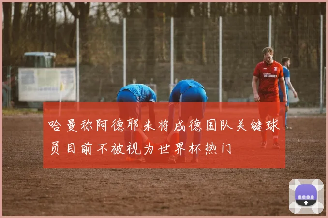 哈曼称阿德耶米将成德国队关键球员目前不被视为世界杯热门