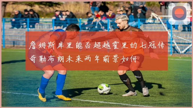 詹姆斯库里能否超越霍里的七冠传奇勒布朗未来两年前景如何