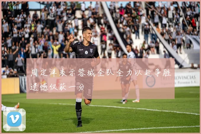 周定洋表示蓉城全队全力以赴争胜遗憾仅获一分