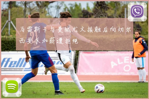 马雷斯卡与曼城尤文接触后向切尔西要求加薪遭拒绝