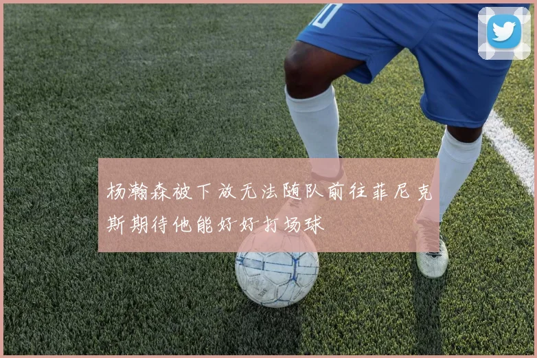 杨瀚森被下放无法随队前往菲尼克斯期待他能好好打场球