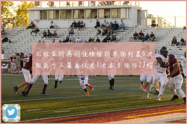 文班亚昕再创佳绩徐昕单场封盖6次距离个人最高仅差1次本季场均23帽领跑联盟