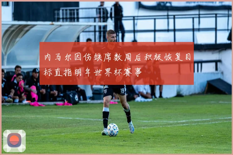 内马尔因伤缺席数周后积极恢复目标直指明年世界杯赛事