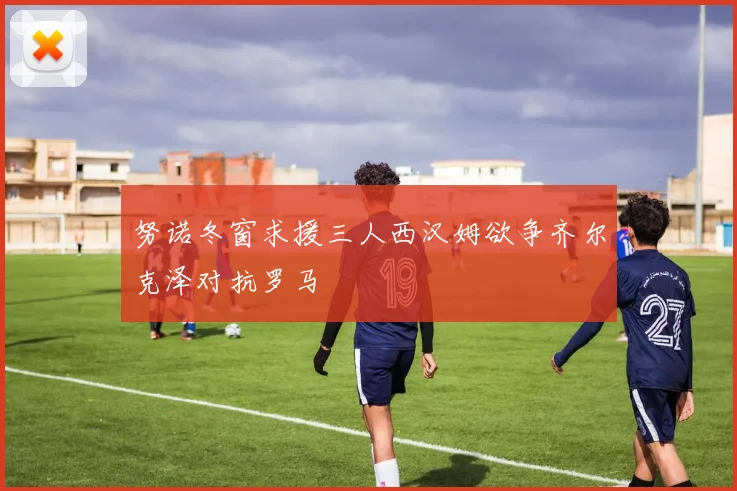 努诺冬窗求援三人西汉姆欲争齐尔克泽对抗罗马
