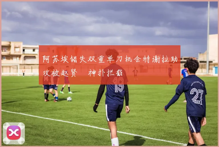 阿苏埃错失双重单刀机会特谢拉助攻被赵贤祐神扑拦截