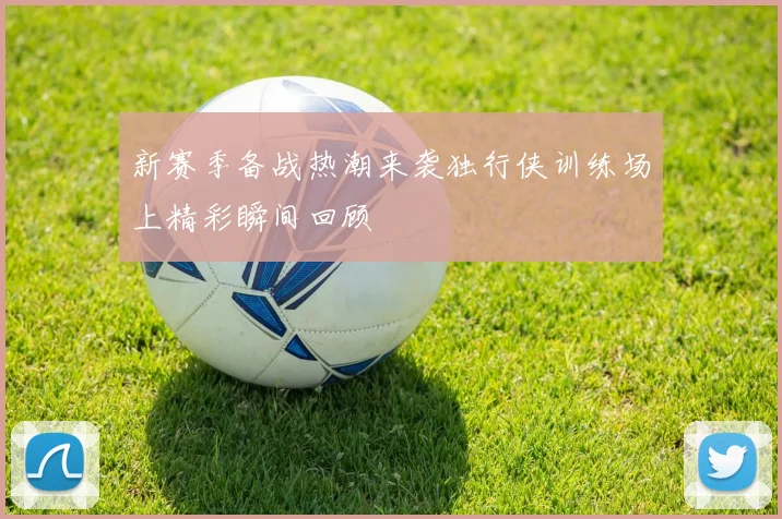 新赛季备战热潮来袭独行侠训练场上精彩瞬间回顾