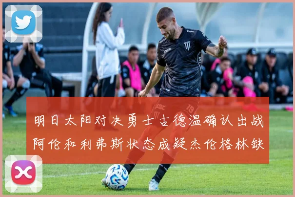 明日太阳对决勇士古德温确认出战阿伦和利弗斯状态成疑杰伦格林缺席比赛