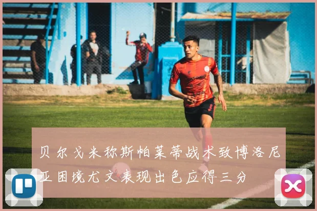 贝尔戈米称斯帕莱蒂战术致博洛尼亚困境尤文表现出色应得三分