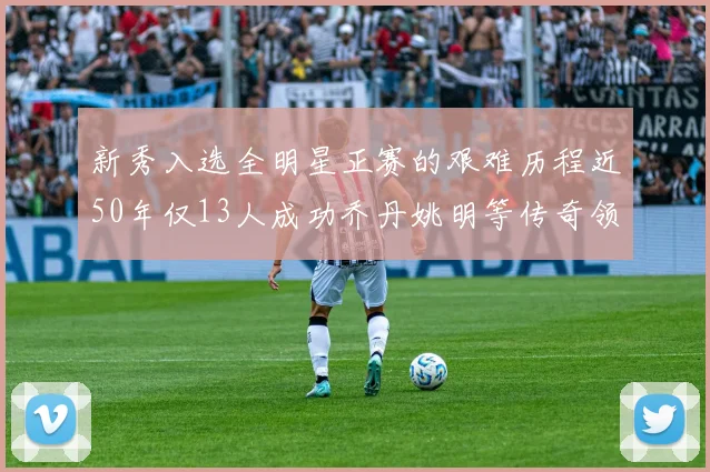 新秀入选全明星正赛的艰难历程近50年仅13人成功乔丹姚明等传奇领衔