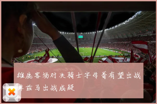 雄鹿客场对决骑士字母哥有望出战库兹马出战成疑