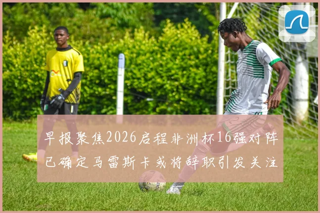 早报聚焦2026启程非洲杯16强对阵已确定马雷斯卡或将辞职引发关注