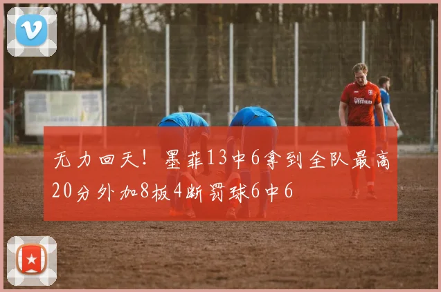 无力回天！墨菲13中6拿到全队最高20分外加8板4断罚球6中6
