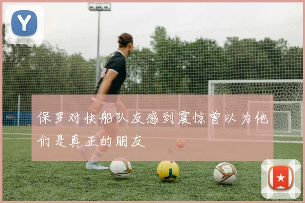 保罗对快船队友感到震惊曾以为他们是真正的朋友