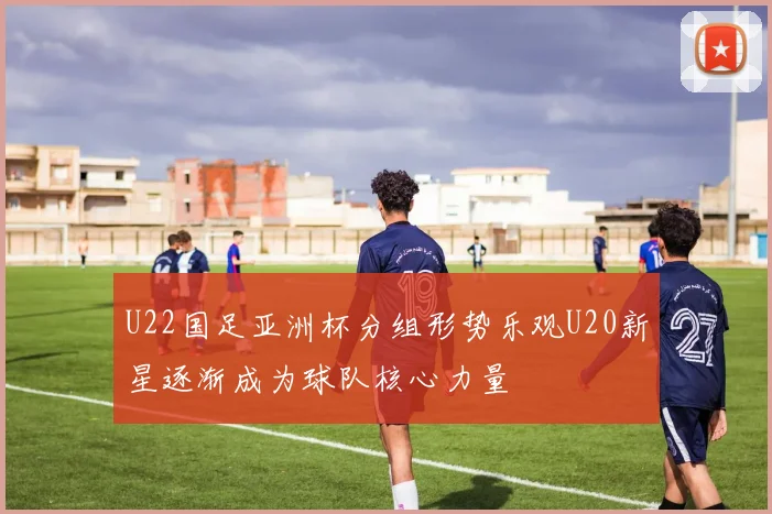 U22国足亚洲杯分组形势乐观U20新星逐渐成为球队核心力量