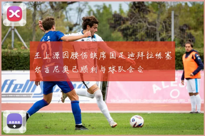 王上源因腰伤缺席国足迪拜拉练塞尔吉尼奥已顺利与球队会合