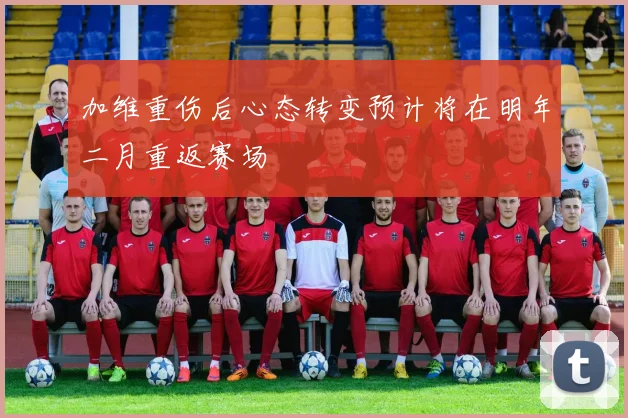 加维重伤后心态转变预计将在明年二月重返赛场