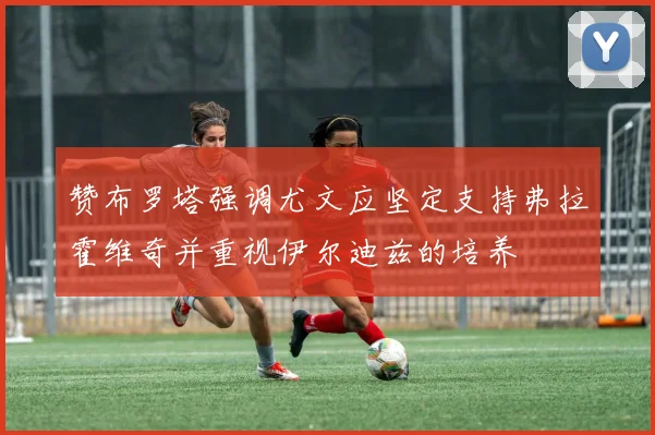 赞布罗塔强调尤文应坚定支持弗拉霍维奇并重视伊尔迪兹的培养