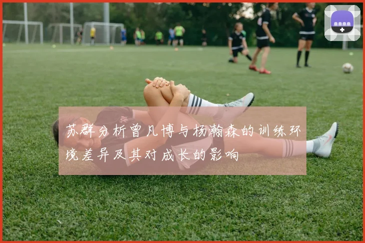 苏群分析曾凡博与杨瀚森的训练环境差异及其对成长的影响